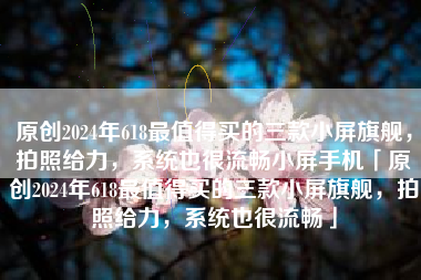 原创2024年618最值得买的三款小屏旗舰，拍照给力，系统也很流畅小屏手机「原创2024年618最值得买的三款小屏旗舰，拍照给力，系统也很流畅」