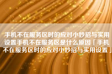 手机不在服务区时的应对小妙招与实用设置手机不在服务区是什么原因「手机不在服务区时的应对小妙招与实用设置」